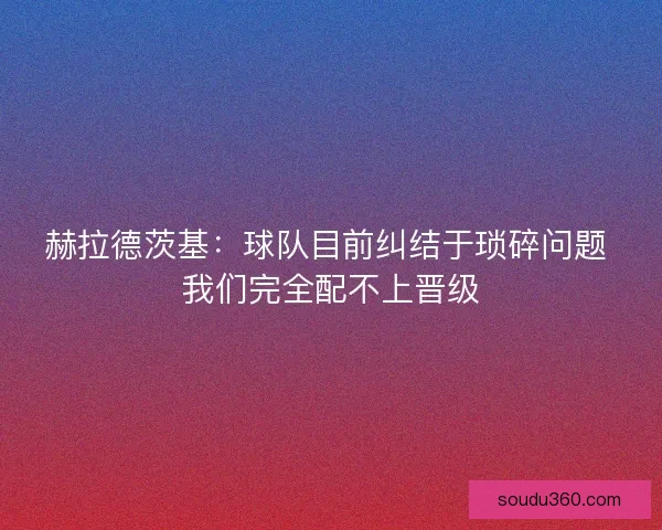 赫拉德茨基：球队目前纠结于琐碎问题 我们完全配不上晋级